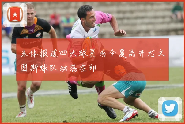 米体报道四大球员或今夏离开尤文图斯球队动荡在即