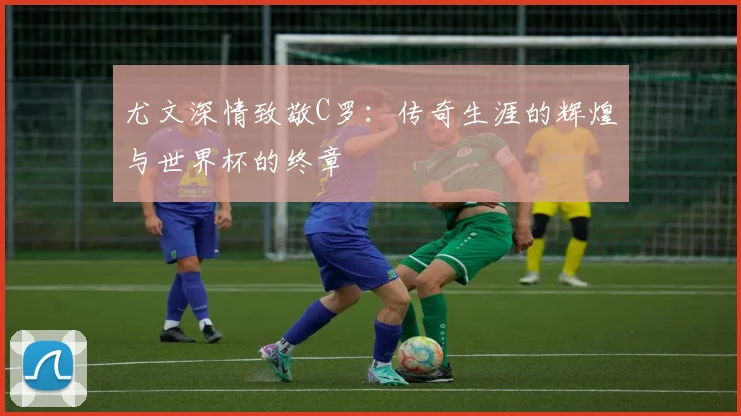 尤文深情致敬C罗：传奇生涯的辉煌与世界杯的终章