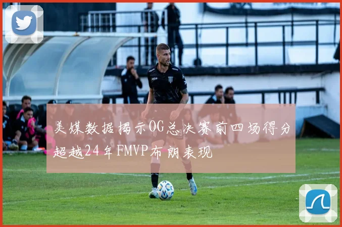 美媒数据揭示OG总决赛前四场得分超越24年FMVP布朗表现
