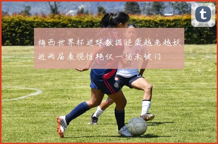 梅西世界杯进球数据逆袭越老越妖近两届表现惊艳仅一场未破门