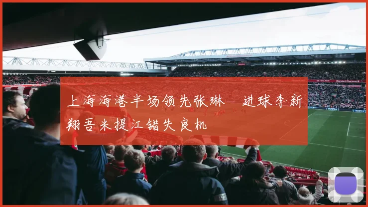上海海港半场领先张琳芃进球李新翔吾米提江错失良机