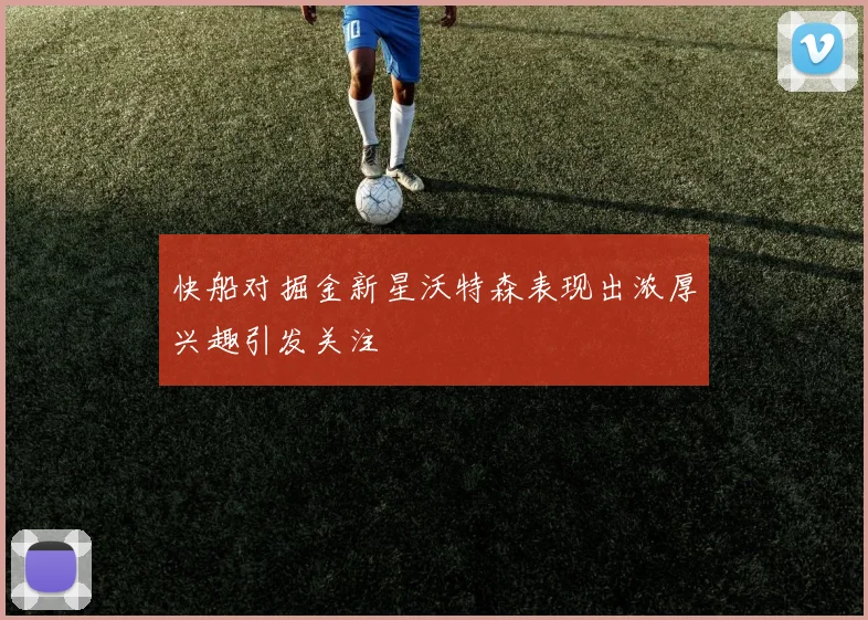 快船对掘金新星沃特森表现出浓厚兴趣引发关注