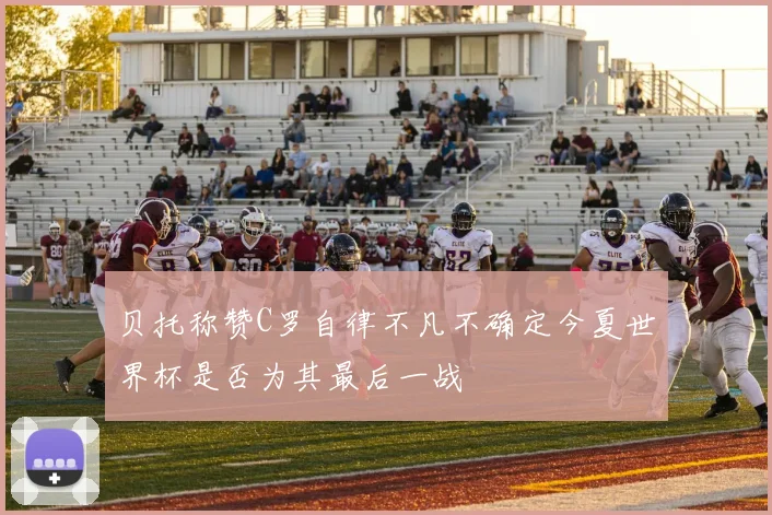 贝托称赞C罗自律不凡不确定今夏世界杯是否为其最后一战