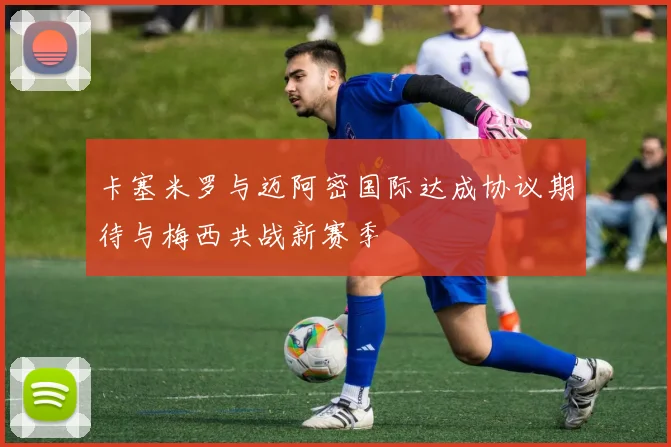 卡塞米罗与迈阿密国际达成协议期待与梅西共战新赛季
