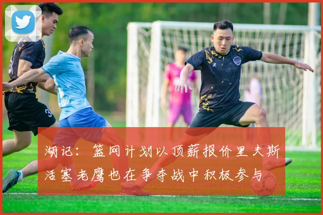 湖记：篮网计划以顶薪报价里夫斯活塞老鹰也在争夺战中积极参与