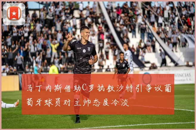马丁内斯借助C罗执教沙特引争议葡萄牙球员对主帅态度冷淡