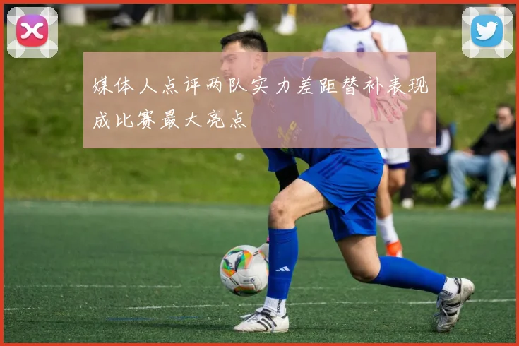 媒体人点评两队实力差距替补表现成比赛最大亮点