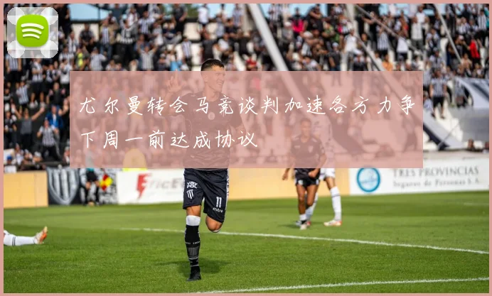 尤尔曼转会马竞谈判加速各方力争下周一前达成协议